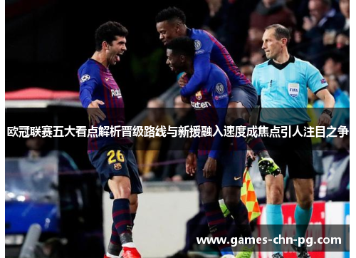 欧冠联赛五大看点解析晋级路线与新援融入速度成焦点引人注目之争