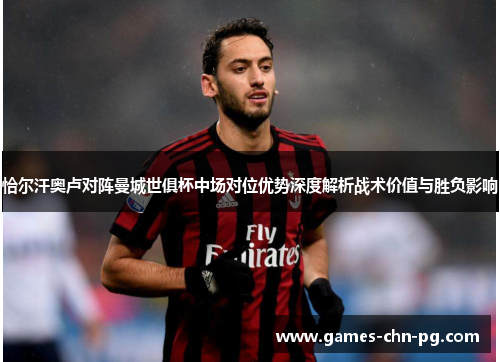 恰尔汗奥卢对阵曼城世俱杯中场对位优势深度解析战术价值与胜负影响 恰尔汗奥卢对阵曼城世俱杯中场对位优势深度解析战术价值与胜负影响